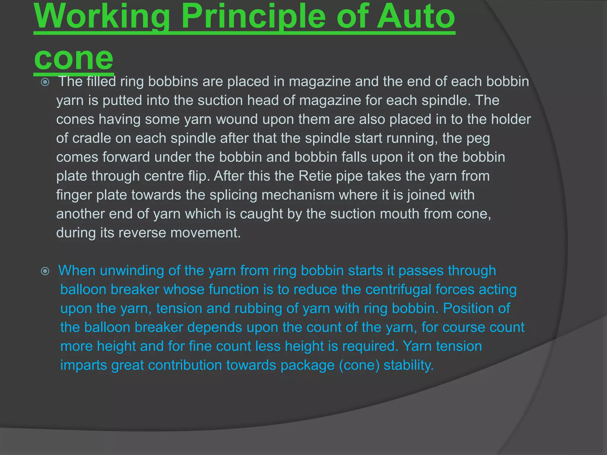 Working Principle of Auto 
cone 
 The filled ring bobbins are placed in magazine and the end of each bobbin 
yarn is putted into the suction head of magazine for each spindle. The 
cones having some yarn wound upon them are also placed in to the holder 
of cradle on each spindle after that the spindle start running, the peg 
comes forward under the bobbin and bobbin falls upon it on the bobbin 
plate through centre flip. After this the Retie pipe takes the yarn from 
finger plate towards the splicing mechanism where it is joined with 
another end of yarn which is caught by the suction mouth from cone, 
during its reverse movement. 
 When unwinding of the yarn from ring bobbin starts it passes through 
balloon breaker whose function is to reduce the centrifugal forces acting 
upon the yarn, tension and rubbing of yarn with ring bobbin. Position of 
the balloon breaker depends upon the count of the yarn, for course count 
more height and for fine count less height is required. Yarn tension 
imparts great contribution towards package (cone) stability. 
 