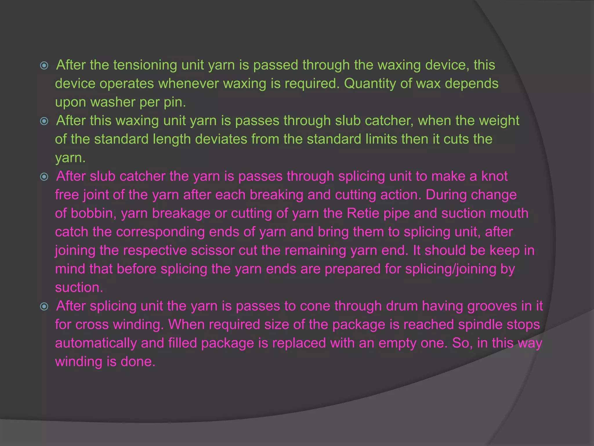  After the tensioning unit yarn is passed through the waxing device, this 
device operates whenever waxing is required. Quantity of wax depends 
upon washer per pin. 
 After this waxing unit yarn is passes through slub catcher, when the weight 
of the standard length deviates from the standard limits then it cuts the 
yarn. 
 After slub catcher the yarn is passes through splicing unit to make a knot 
free joint of the yarn after each breaking and cutting action. During change 
of bobbin, yarn breakage or cutting of yarn the Retie pipe and suction mouth 
catch the corresponding ends of yarn and bring them to splicing unit, after 
joining the respective scissor cut the remaining yarn end. It should be keep in 
mind that before splicing the yarn ends are prepared for splicing/joining by 
suction. 
 After splicing unit the yarn is passes to cone through drum having grooves in it 
for cross winding. When required size of the package is reached spindle stops 
automatically and filled package is replaced with an empty one. So, in this way 
winding is done. 
 