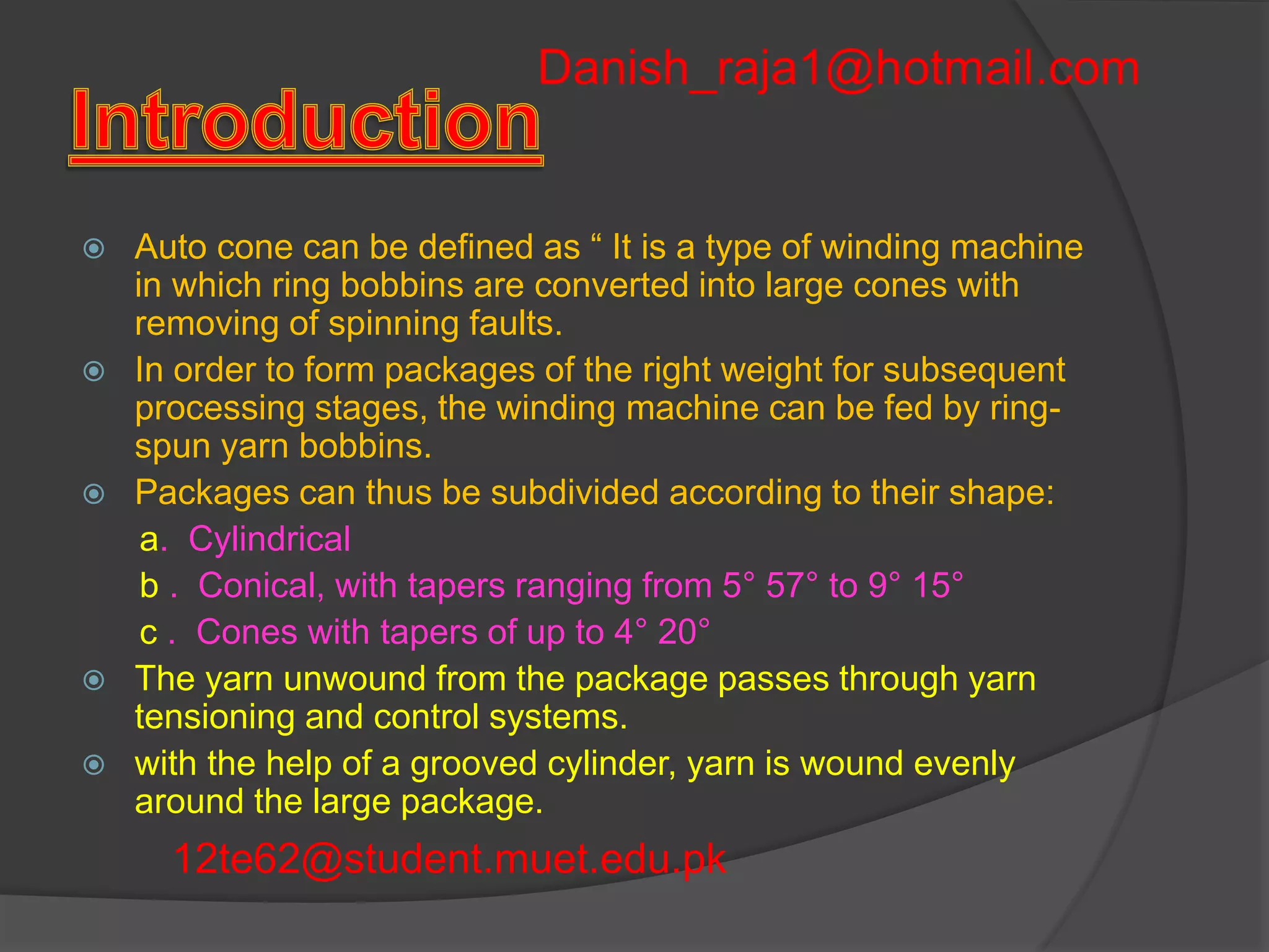  Auto cone can be defined as “ It is a type of winding machine 
in which ring bobbins are converted into large cones with 
removing of spinning faults. 
 In order to form packages of the right weight for subsequent 
processing stages, the winding machine can be fed by ring-spun 
yarn bobbins. 
 Packages can thus be subdivided according to their shape: 
a. Cylindrical 
b . Conical, with tapers ranging from 5° 57° to 9° 15° 
c . Cones with tapers of up to 4° 20° 
 The yarn unwound from the package passes through yarn 
tensioning and control systems. 
 with the help of a grooved cylinder, yarn is wound evenly 
around the large package. 
12te62@student.muet.edu.pk 
 