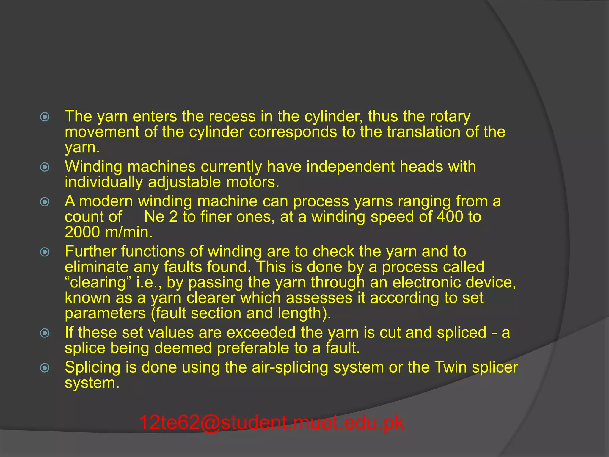  The yarn enters the recess in the cylinder, thus the rotary 
movement of the cylinder corresponds to the translation of the 
yarn. 
 Winding machines currently have independent heads with 
individually adjustable motors. 
 A modern winding machine can process yarns ranging from a 
count of Ne 2 to finer ones, at a winding speed of 400 to 
2000 m/min. 
 Further functions of winding are to check the yarn and to 
eliminate any faults found. This is done by a process called 
“clearing” i.e., by passing the yarn through an electronic device, 
known as a yarn clearer which assesses it according to set 
parameters (fault section and length). 
 If these set values are exceeded the yarn is cut and spliced - a 
splice being deemed preferable to a fault. 
 Splicing is done using the air-splicing system or the Twin splicer 
system. 
12te62@student.muet.edu.pk 
 
