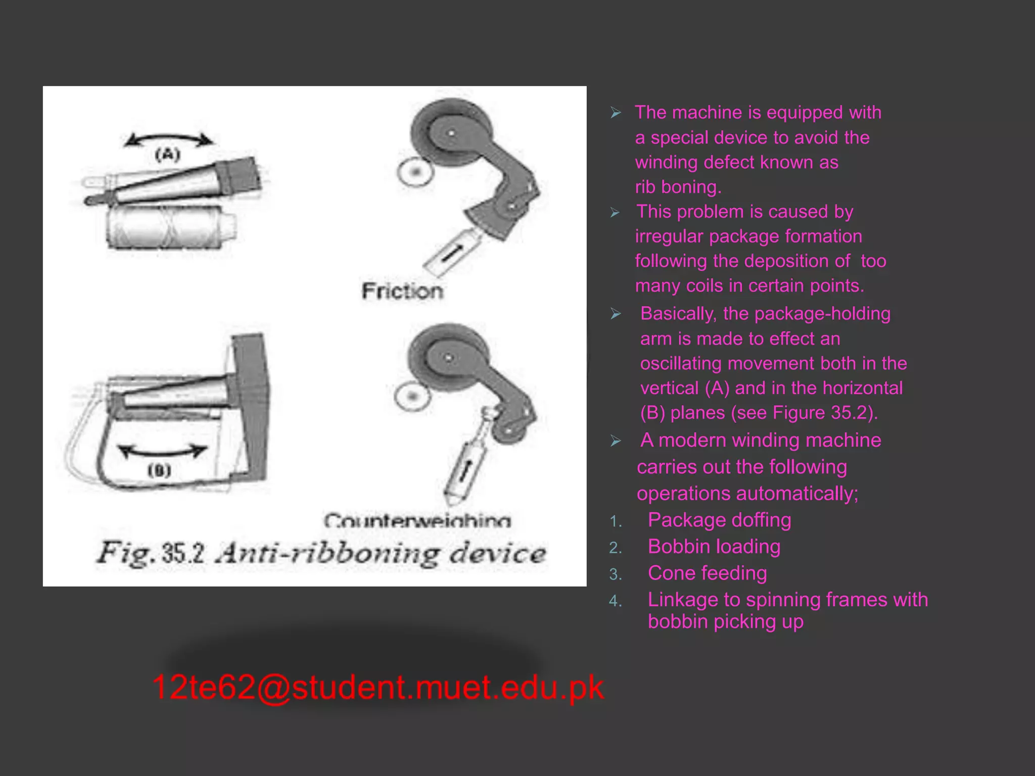  The machine is equipped with 
a special device to avoid the 
winding defect known as 
rib boning. 
 This problem is caused by 
irregular package formation 
following the deposition of too 
many coils in certain points. 
 Basically, the package-holding 
arm is made to effect an 
oscillating movement both in the 
vertical (A) and in the horizontal 
(B) planes (see Figure 35.2). 
 A modern winding machine 
carries out the following 
operations automatically; 
1. Package doffing 
2. Bobbin loading 
3. Cone feeding 
4. Linkage to spinning frames with 
bobbin picking up 
 