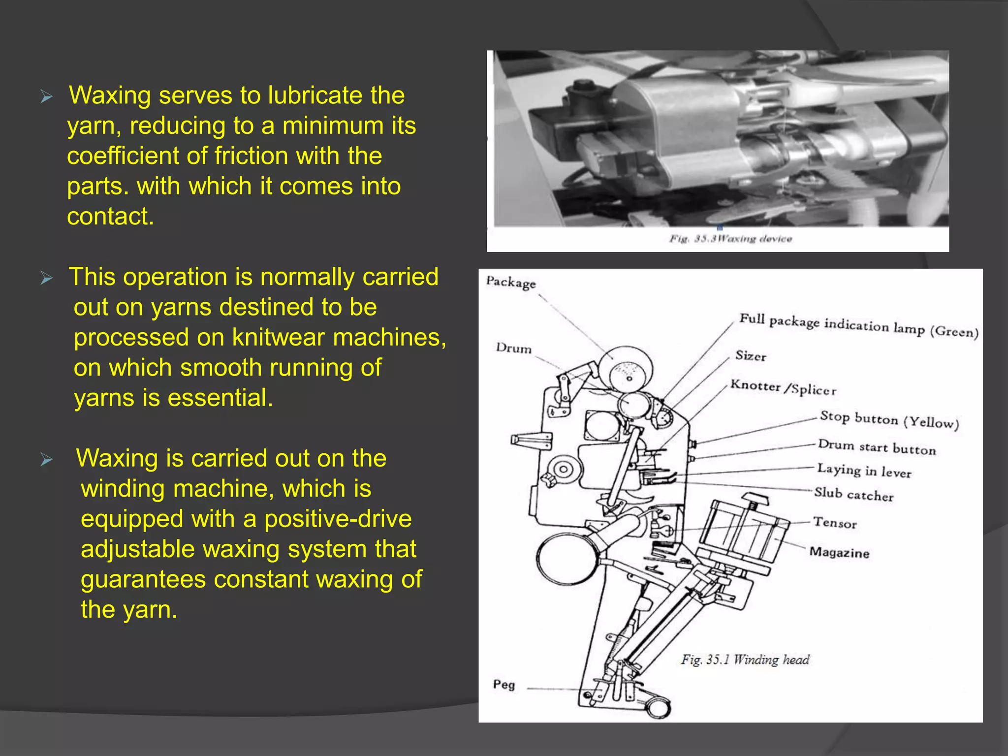  Waxing serves to lubricate the 
yarn, reducing to a minimum its 
coefficient of friction with the 
parts. with which it comes into 
contact. 
 This operation is normally carried 
out on yarns destined to be 
processed on knitwear machines, 
on which smooth running of 
yarns is essential. 
 Waxing is carried out on the 
winding machine, which is 
equipped with a positive-drive 
adjustable waxing system that 
guarantees constant waxing of 
the yarn. 
 