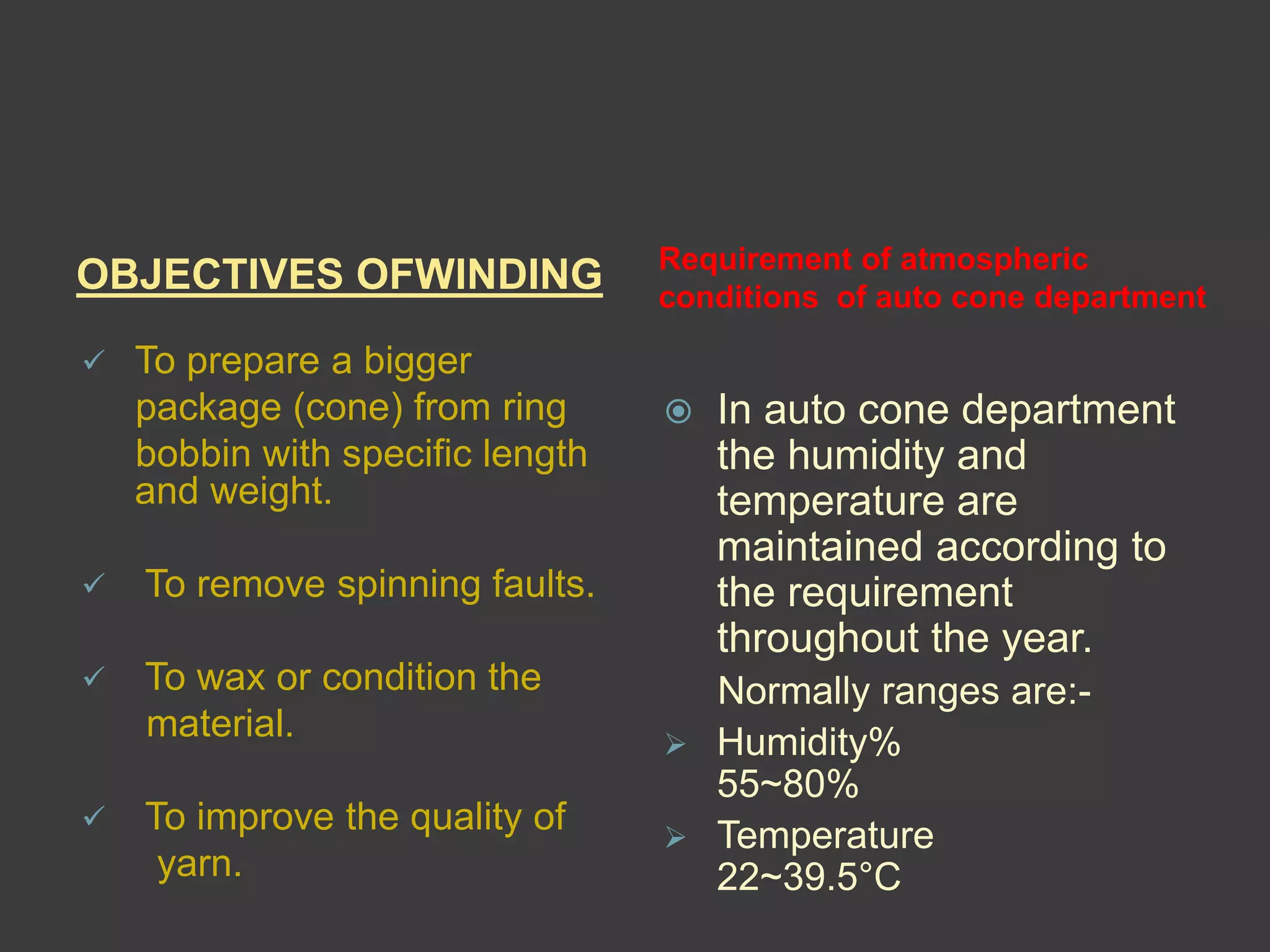 OBJECTIVES OFWINDING Requirement of atmospheric 
conditions of auto cone department 
 To prepare a bigger 
package (cone) from ring 
bobbin with specific length 
and weight. 
 To remove spinning faults. 
 To wax or condition the 
material. 
 To improve the quality of 
yarn. 
 In auto cone department 
the humidity and 
temperature are 
maintained according to 
the requirement 
throughout the year. 
Normally ranges are:- 
 Humidity% 
55~80% 
 Temperature 
22~39.5°C 
 