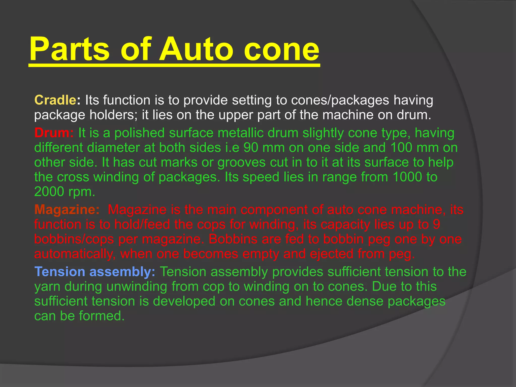 Parts of Auto cone 
Cradle: Its function is to provide setting to cones/packages having 
package holders; it lies on the upper part of the machine on drum. 
Drum: It is a polished surface metallic drum slightly cone type, having 
different diameter at both sides i.e 90 mm on one side and 100 mm on 
other side. It has cut marks or grooves cut in to it at its surface to help 
the cross winding of packages. Its speed lies in range from 1000 to 
2000 rpm. 
Magazine: Magazine is the main component of auto cone machine, its 
function is to hold/feed the cops for winding, its capacity lies up to 9 
bobbins/cops per magazine. Bobbins are fed to bobbin peg one by one 
automatically, when one becomes empty and ejected from peg. 
Tension assembly: Tension assembly provides sufficient tension to the 
yarn during unwinding from cop to winding on to cones. Due to this 
sufficient tension is developed on cones and hence dense packages 
can be formed. 
 