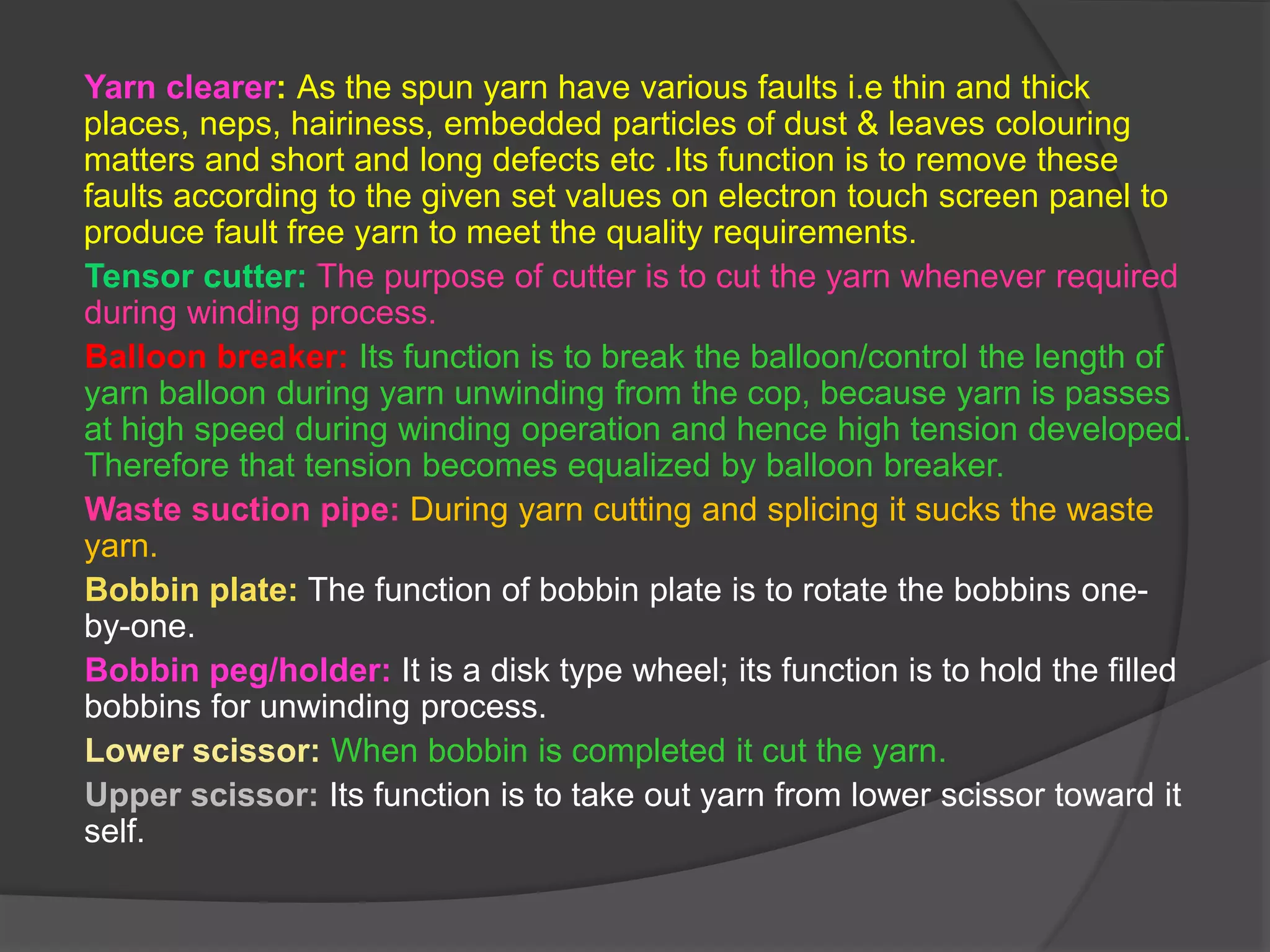 Yarn clearer: As the spun yarn have various faults i.e thin and thick 
places, neps, hairiness, embedded particles of dust & leaves colouring 
matters and short and long defects etc .Its function is to remove these 
faults according to the given set values on electron touch screen panel to 
produce fault free yarn to meet the quality requirements. 
Tensor cutter: The purpose of cutter is to cut the yarn whenever required 
during winding process. 
Balloon breaker: Its function is to break the balloon/control the length of 
yarn balloon during yarn unwinding from the cop, because yarn is passes 
at high speed during winding operation and hence high tension developed. 
Therefore that tension becomes equalized by balloon breaker. 
Waste suction pipe: During yarn cutting and splicing it sucks the waste 
yarn. 
Bobbin plate: The function of bobbin plate is to rotate the bobbins one-by- 
one. 
Bobbin peg/holder: It is a disk type wheel; its function is to hold the filled 
bobbins for unwinding process. 
Lower scissor: When bobbin is completed it cut the yarn. 
Upper scissor: Its function is to take out yarn from lower scissor toward it 
self. 
 