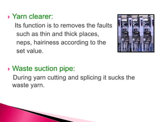  Yarn clearer:
Its function is to removes the faults
such as thin and thick places,
neps, hairiness according to the
set value.
 Waste suction pipe:
During yarn cutting and splicing it sucks the
waste yarn.
 
