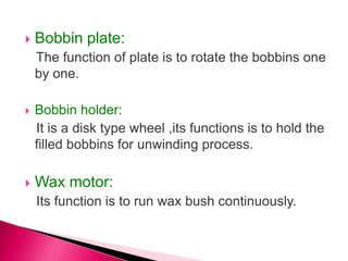  Bobbin plate:
The function of plate is to rotate the bobbins one
by one.
 Bobbin holder:
It is a disk type wheel ,its functions is to hold the
filled bobbins for unwinding process.
 Wax motor:
Its function is to run wax bush continuously.
 