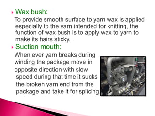  Wax bush:
To provide smooth surface to yarn wax is applied
especially to the yarn intended for knitting, the
function of wax bush is to apply wax to yarn to
make its hairs sticky.
 Suction mouth:
When ever yarn breaks during
winding the package move in
opposite direction with slow
speed during that time it sucks
the broken yarn end from the
package and take it for splicing.
 