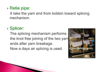  Retie pipe:
It take the yarn end from bobbin toward splicing
mechanism.
 Splicer:
The splicing mechanism performs
the knot free joining of the two yarn
ends after yarn breakage.
Now a days air splicing is used.
 