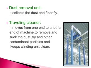  Dust removal unit:
It collects the dust and fiber fly.
 Traveling cleaner:
It moves from one end to another
end of machine to remove and
suck the dust ,fly and other
contaminant particles and
keeps winding unit clean.
 