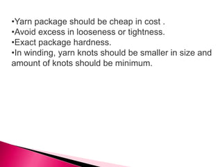 •Yarn package should be cheap in cost .
•Avoid excess in looseness or tightness.
•Exact package hardness.
•In winding, yarn knots should be smaller in size and
amount of knots should be minimum.
 