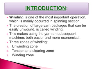  Winding is one of the most important operation,
which is mainly occurred in spinning section.
 The creation of large yarn packages that can be
easily unwound, is called winding.
 This makes using the yarn on subsequent
machines both easier and more economical.
 Three zones of winding:
1. Unwinding zone
2. Tension and clearing zone
3. Winding zone
 