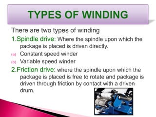 There are two types of winding
1.Spindle drive: Where the spindle upon which the
package is placed is driven directly.
(a) Constant speed winder
(b) Variable speed winder
2.Friction drive: where the spindle upon which the
package is placed is free to rotate and package is
driven through friction by contact with a driven
drum.
 