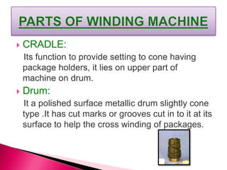  CRADLE:
Its function to provide setting to cone having
package holders, it lies on upper part of
machine on drum.
 Drum:
It a polished surface metallic drum slightly cone
type .It has cut marks or grooves cut in to it at its
surface to help the cross winding of packages.
 