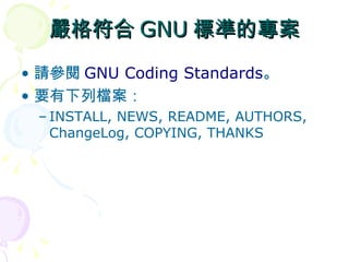 嚴格符合 GNU 標準的專案
• 請參閱 GNU Coding Standards。
• 要有下列檔案：
 – INSTALL, NEWS, README, AUTHORS,
   ChangeLog, COPYING, THANKS
 