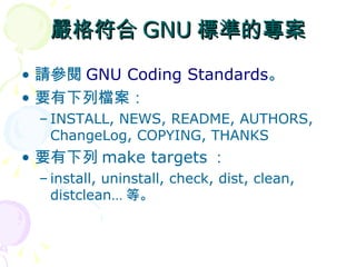 嚴格符合 GNU 標準的專案
• 請參閱 GNU Coding Standards。
• 要有下列檔案：
 – INSTALL, NEWS, README, AUTHORS,
   ChangeLog, COPYING, THANKS
• 要有下列 make targets ：
 – install, uninstall, check, dist, clean,
   distclean… 等。
 