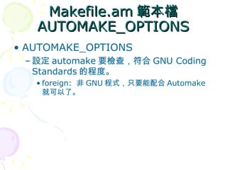Makefile.am 範本檔
   AUTOMAKE_OPTIONS
• AUTOMAKE_OPTIONS
 – 設定 automake 要檢查，符合 GNU Coding
   Standards 的程度。
   • foreign: 非 GNU 程式，只要能配合 Automake
     就可以了。
 