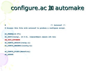configure.ac 加 automake

#                                              -*- Autoconf -*-
# Process this file with autoconf to produce a configure script.


AC_PREREQ([2.67])
AC_INIT([vsntp], [2.0.0], [imacat@mail.imacat.idv.tw])
AM_INIT_AUTOMAKE
AC_CONFIG_SRCDIR([vsntp.c])
AC_CONFIG_HEADERS([config.h])
…
AC_CONFIG_FILES([Makefile])
AC_OUTPUT
 