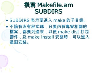 撰寫 Makefile.am
        SUBDIRS
• SUBDIRS 表示要進入 make 的子目錄。
• 不論有沒有程式碼，只要內有專案相關的
  檔案，都要列進來，以便 make dist 打包
  套件，及 make install 安裝時，可以進入
  遞迴安裝。
 