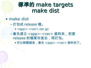 標準的 make targets
       make dist
• make dist
  – 打包成 release 檔。
    • <app>-<ver>.tar.gz
  – 會先建立 <app>-<ver> 資料夾，把要
    release 的檔案存進去，再打包。
    • 所以解壓縮後，會在 <app>-<ver> 資料夾下。
 