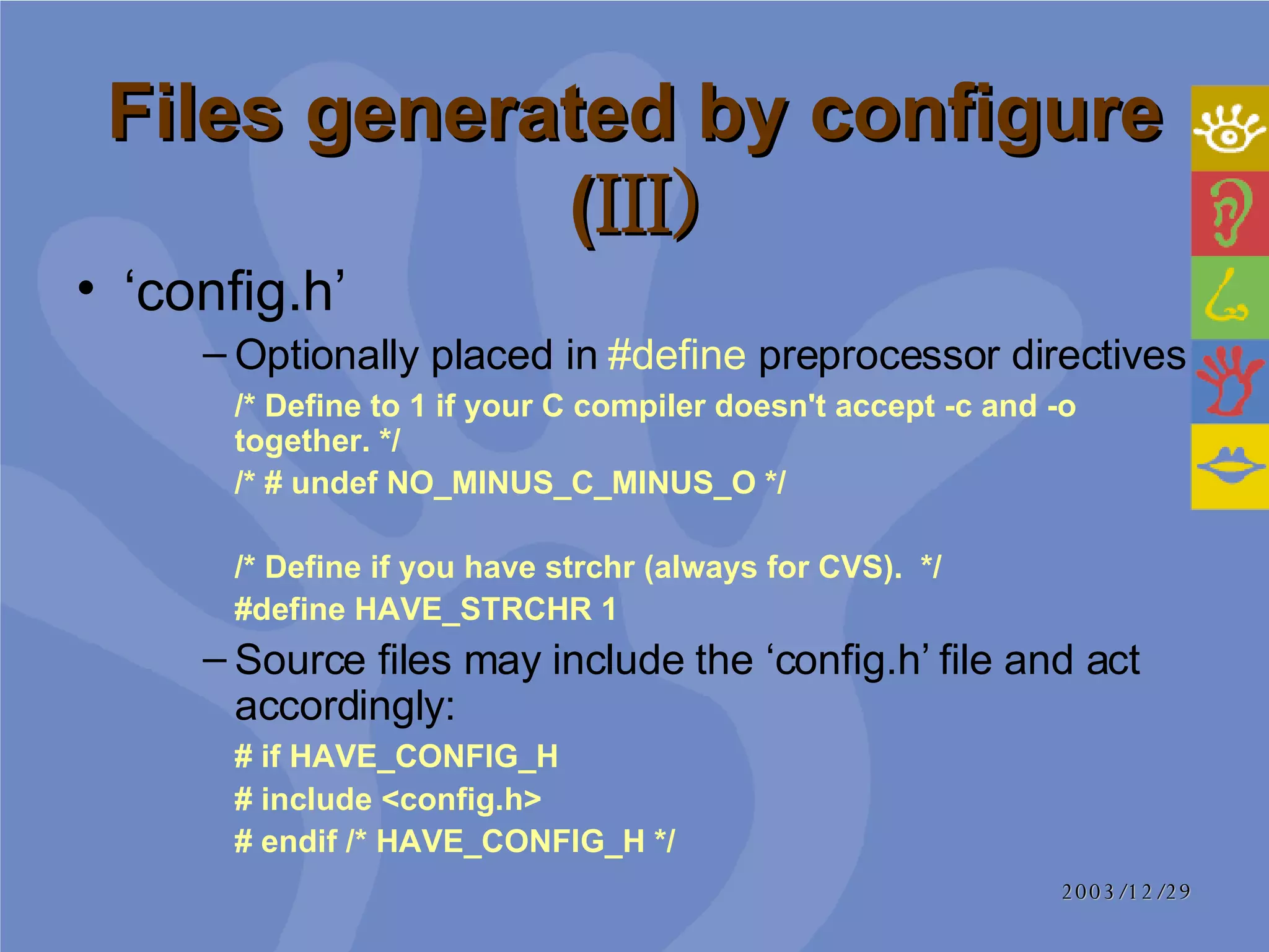Files generated by configure ( III) ‘ config.h’  Optionally placed in  #define  preprocessor directives /* Define to 1 if your C compiler doesn't accept -c and -o together. */ /* # undef NO_MINUS_C_MINUS_O */ /* Define if you have strchr (always for CVS).  */ #define HAVE_STRCHR 1 Source files may include the ‘config.h’ file and act accordingly:  # if HAVE_CONFIG_H  # include <config.h> # endif /* HAVE_CONFIG_H */  