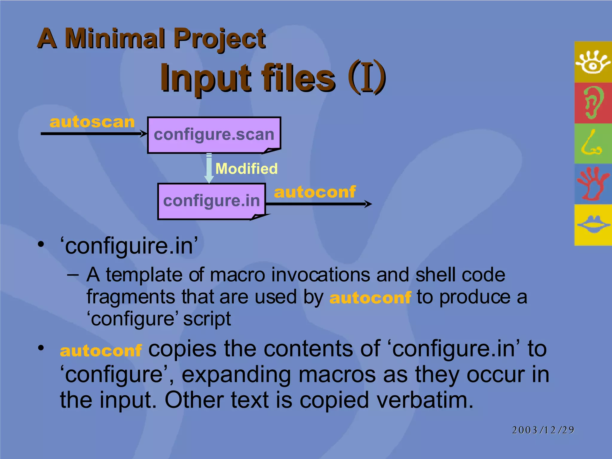 A Minimal Project Input files  (I) ‘ configuire.in’ A template of macro invocations and shell code fragments that are used by  autoconf   to produce a ‘configure’ script  autoconf   copies the contents of ‘configure.in’ to ‘configure’, expanding macros as they occur in the input. Other text is copied verbatim.  autoconf configure.in configure.scan autoscan Modified 