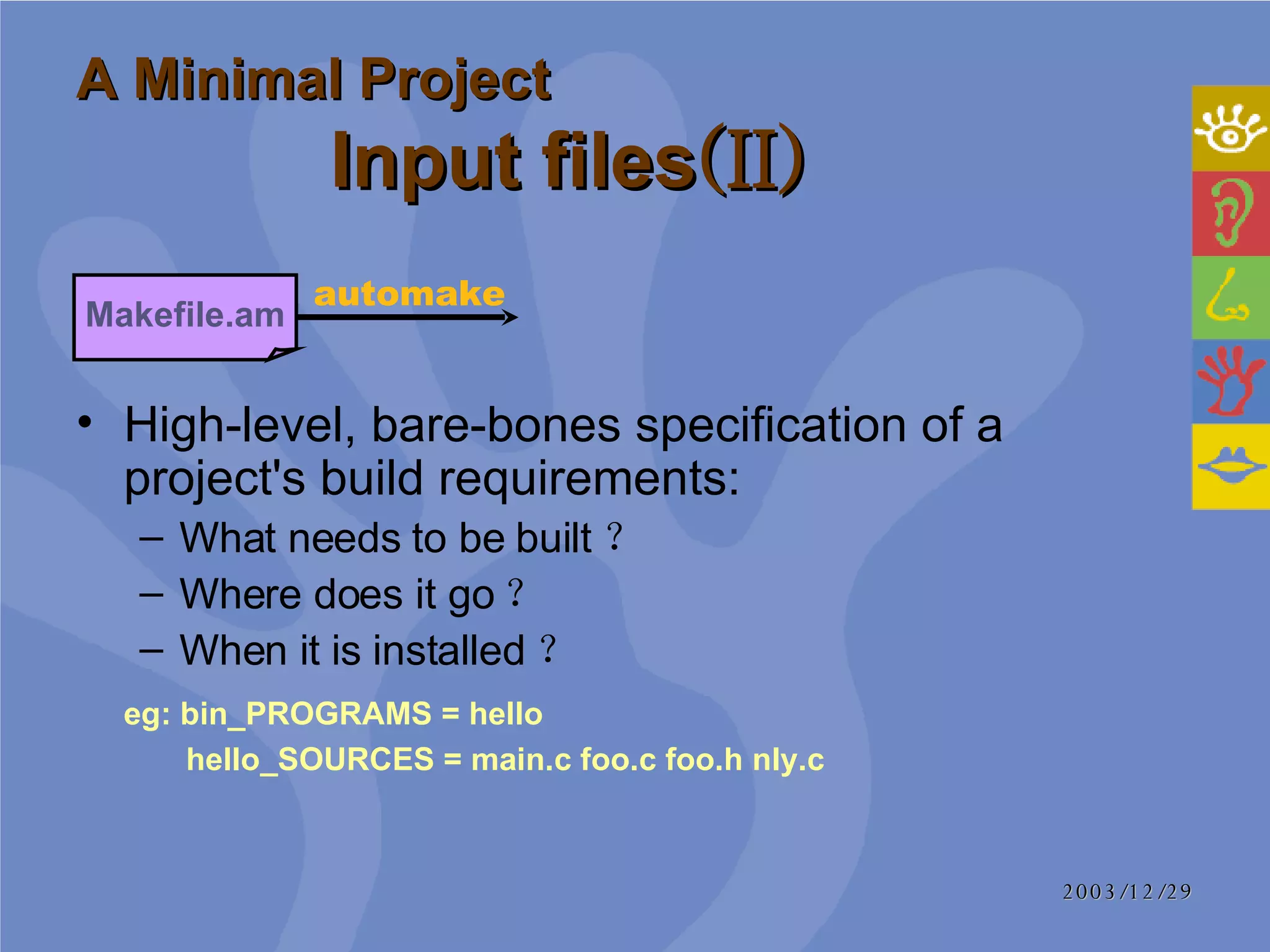 A Minimal Project Input files (II) High-level, bare-bones specification of a project's build requirements:  What needs to be built ？ Where does it go ？ When it is installed ？  eg: bin_PROGRAMS = hello    hello_SOURCES = main.c foo.c foo.h nly.c  Makefile.am automake 