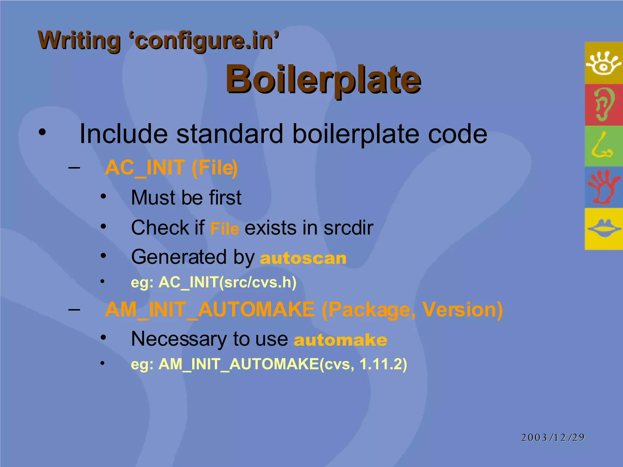 Include standard boilerplate code AC_INIT (File)   Must be first Check if  File  exists in srcdir Generated by  autoscan eg: AC_INIT(src/cvs.h) AM_INIT_AUTOMAKE (Package, Version) Necessary to use  automake eg: AM_INIT_AUTOMAKE(cvs, 1.11.2) Writing ‘configure.in’     Boilerplate 