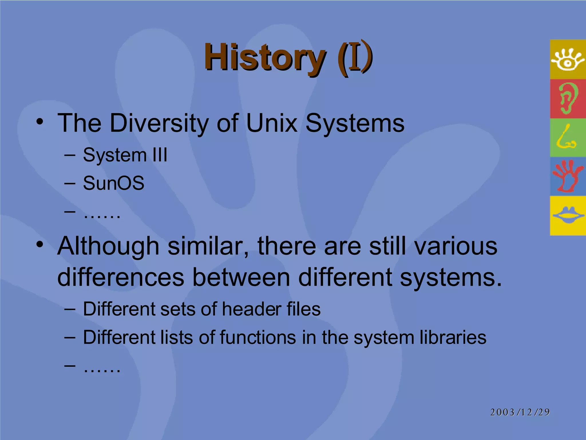 History ( I)   The Diversity of Unix Systems   System III SunOS …… Although similar, there are still various differences between different systems. Different sets of header files  Different lists of functions in the system libraries …… 