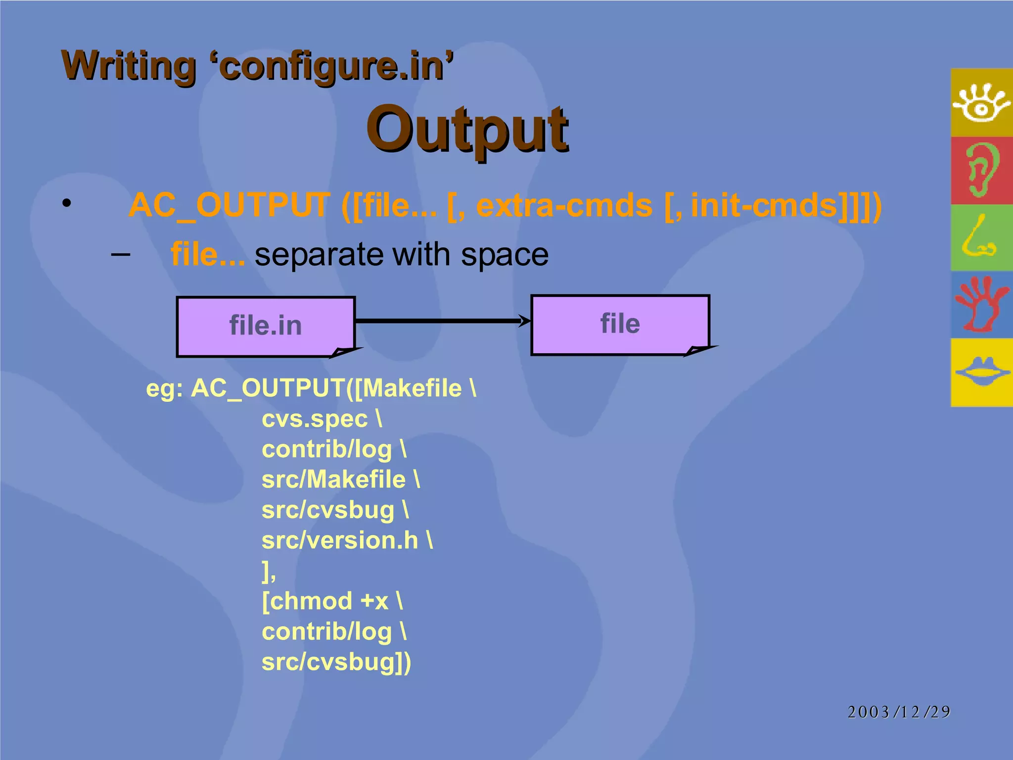 Writing ‘configure.in’   Output   AC_OUTPUT ([file... [, extra-cmds [, init-cmds]]])  file...  separate with space file.in file eg: AC_OUTPUT([Makefile \   cvs.spec \   contrib/log \   src/Makefile \   src/cvsbug \   src/version.h \   ],   [chmod +x \   contrib/log \   src/cvsbug]) 