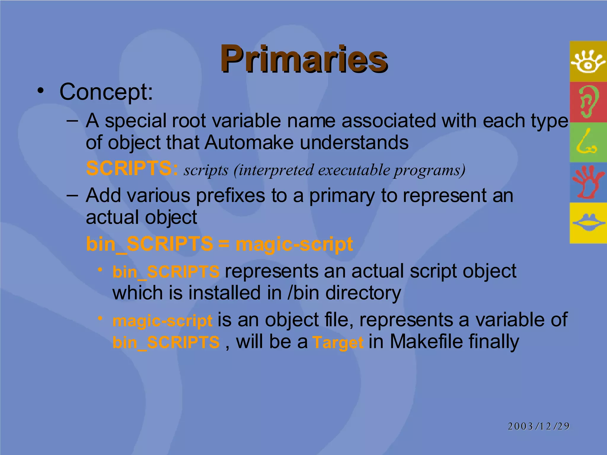 Primaries Concept: A special root variable name associated with each type of object that Automake understands  SCRIPTS:   scripts (interpreted executable programs) Add various prefixes to a primary to represent an actual object bin_SCRIPTS = magic-script  bin_SCRIPTS  represents an actual script object which is installed in /bin directory magic-script  is an object file, represents a variable of  bin_SCRIPTS  , will be a  Target  in Makefile finally 