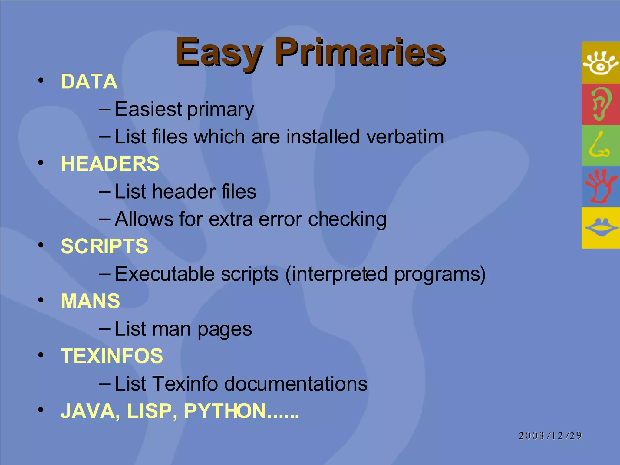 Easy Primaries DATA   Easiest primary  List files which are installed verbatim HEADERS List header files Allows for extra error checking SCRIPTS  Executable scripts (interpreted programs) MANS   List man pages TEXINFOS   List Texinfo documentations JAVA, LISP, PYTHON...... 