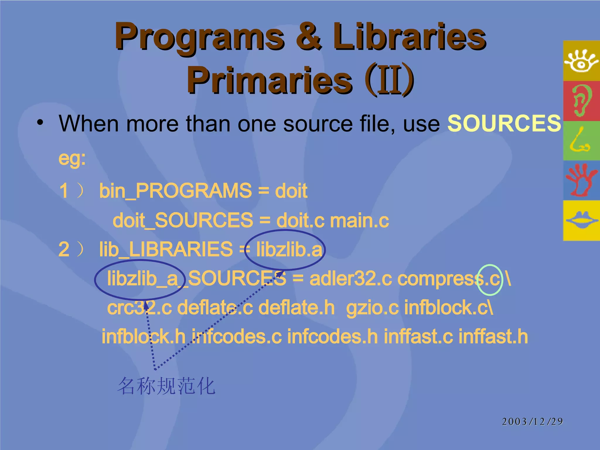 Programs & Libraries Primaries  (II) When more than one source file, use  SOURCES eg: 1 ） bin_PROGRAMS = doit    doit_SOURCES = doit.c main.c  2 ） lib_LIBRARIES = libzlib.a   libzlib_a_SOURCES = adler32.c compress.c \   crc32.c deflate.c deflate.h  gzio.c infblock.c\   infblock.h infcodes.c infcodes.h inffast.c inffast.h 名称规范化 