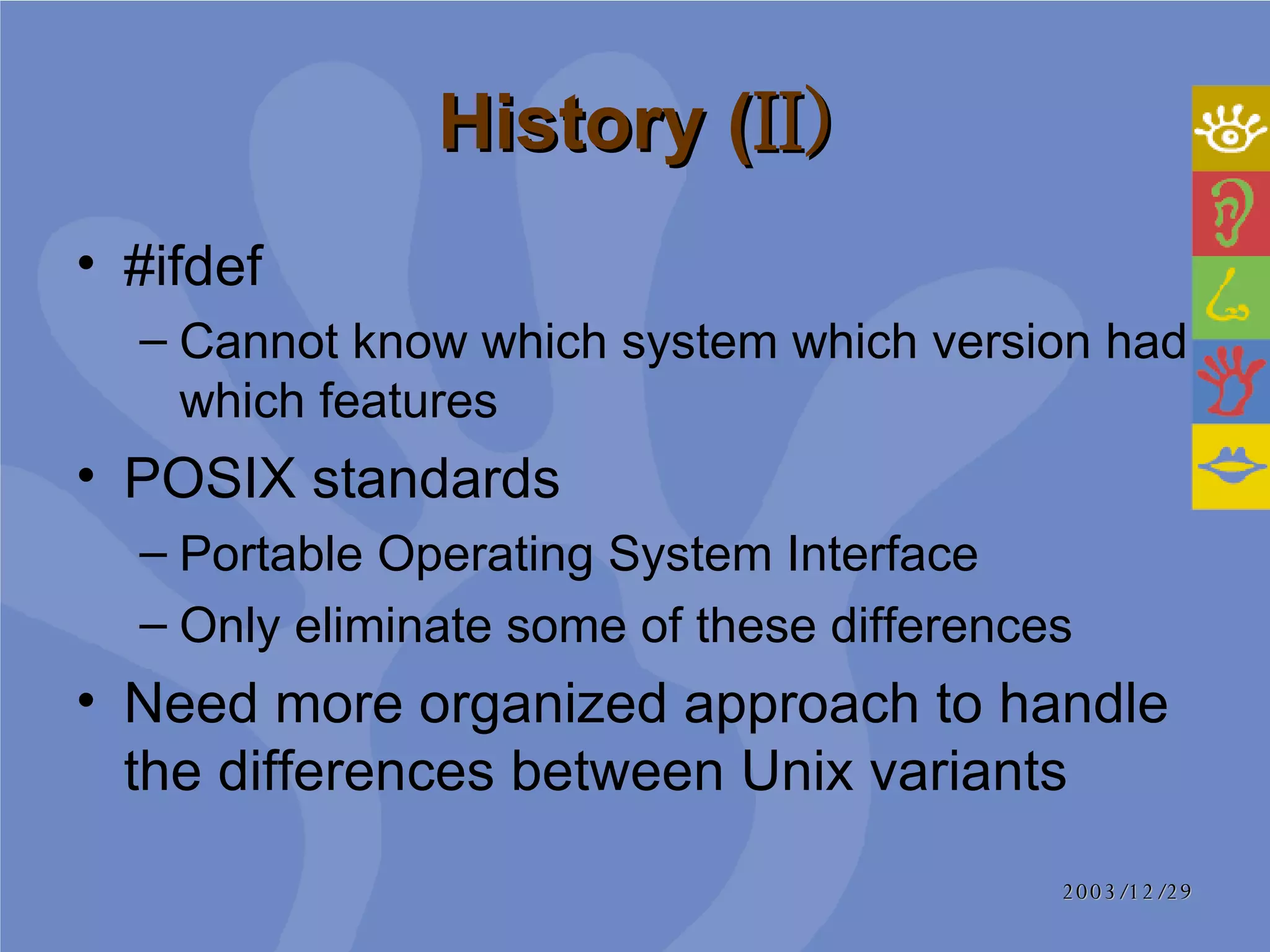 History ( II) #ifdef Cannot know which system which version had which features POSIX standards  Portable Operating System Interface Only eliminate some of these differences Need more organized approach to handle the differences between Unix variants 