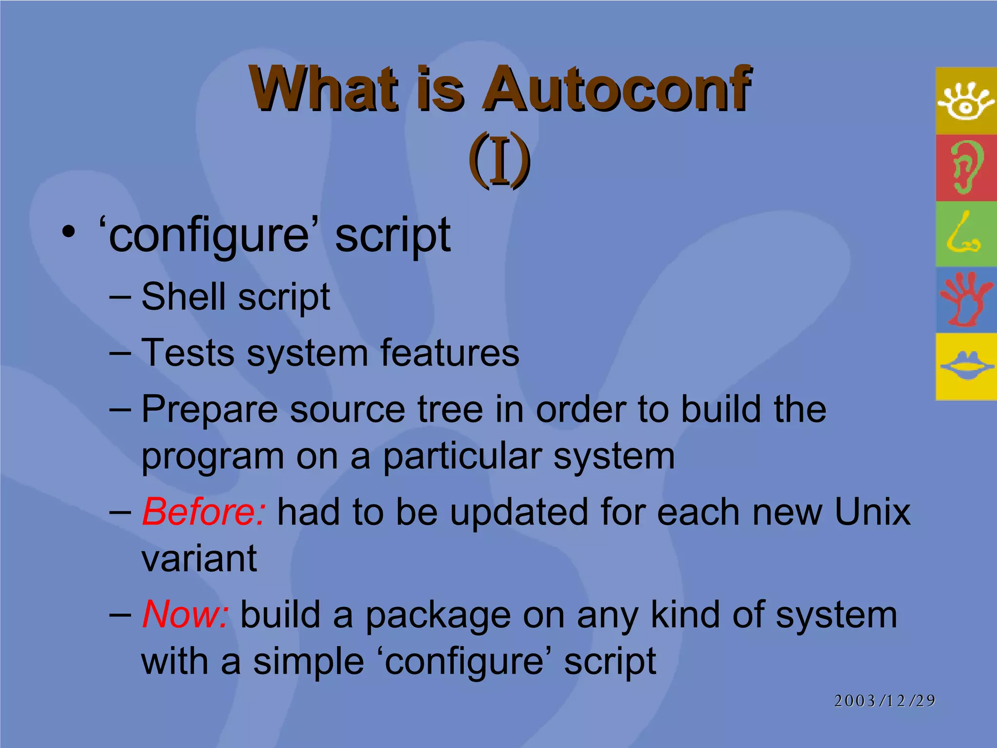 What is Autoconf (I) ‘ configure’ script Shell script Tests system features Prepare source tree in order to build the program on a particular system Before:  had to be updated for each new Unix variant Now:  build a package on any kind of system with a simple ‘configure’ script 