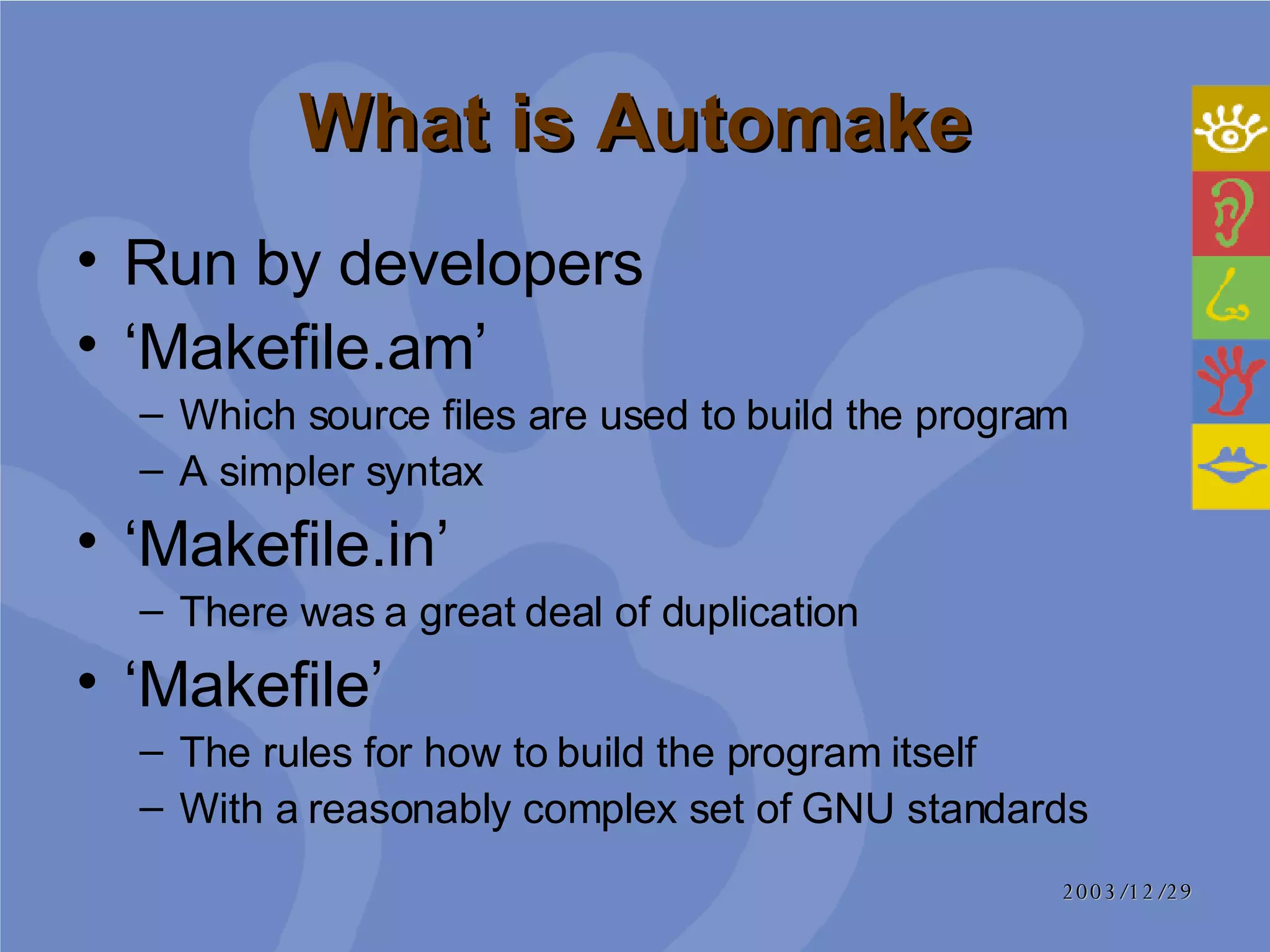 What is Automake Run by developers ‘ Makefile.am’ Which source files are used to build the program A simpler syntax ‘ Makefile.in’ There was a great deal of duplication  ‘ Makefile’ The rules for how to build the program itself  With a reasonably complex set of GNU standards 
