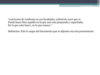 “conviccion de confianza en sus facultades, actitud de creer que se Puede hacer bien aquello en lo que uno esta preparado y capacitado,En lo que sabe hacer, en lo que conoce.”Definicion. Esto lo saque del documento que te adjunto con esta presentacion