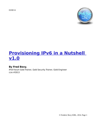 03/08/14

Provisioning IPv6 in a Nutshell
v1.0
By Fred Bovy.
IPv6 Forum Gold Trainer, Gold Security Trainer, Gold Engineer
ccie #3013

© Frederic Bovy EIRL. 2014. Page 1

 