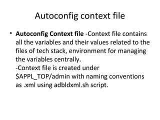 Autoconfig context file
• Autoconfig Context file -Context file contains
all the variables and their values related to the
files of tech stack, environment for managing
the variables centrally.
-Context file is created under
$APPL_TOP/admin with naming conventions
as .xml using adbldxml.sh script.
 