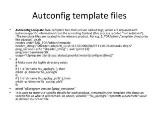 Autconfig template files
• Autoconfig template files-Template files that include named tags, which are replaced with
instance-specific information from the according Context (this process is called “instantiation”).
-The template files are located in the relevant product. For e.g. $_TOP/admin/template directories
like adapcctl_ux.sh
resides under $AD_TOP/admin/template
header_string=”$Header: adapcctl_ux.sh 115.50 2006/04/07 11:05:26 mmanku ship $”
prog_version=`echo “$header_string” | awk ‘{print $3}’`
program=`basename $0`
usage=”t$program {start|stop|status|graceful|restart|configtest|help}”
• #
# Make sure the logfile directory exists
#
if [ ! -d `dirname %s_apclog%` ]; then
mkdir -p `dirname %s_apclog%`
fi;
if [ ! -d `dirname %s_apclog_pls%` ]; then
mkdir -p `dirname %s_apclog_pls%`
fi;
• printf “n$program version $prog_versionnn”
• -It is used to store site-specific details for each product. It maintains the template info about an
specific file as what it will contain. As above, varaible “”%s_apclog%” represnts a parameter value
as defined in context file.
 