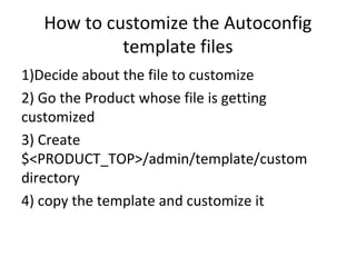 How to customize the Autoconfig
template files
1)Decide about the file to customize
2) Go the Product whose file is getting
customized
3) Create
$<PRODUCT_TOP>/admin/template/custom
directory
4) copy the template and customize it
 
