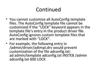 Continued
• You cannot customize all AutoConfig template
files. The AutoConfig template file cannot be
customized if the “LOCK” keyword appears in the
template file’s entry in the product driver file.
AutoConfig ignores custom template files that
are marked with “LOCK”.
• For example, the following entry in
/admin/driver/adtmpl.drv would prevent
customization of the file adconfig.txt:
ad admin/template adconfig.txt INSTE8 /admin
adconfig.txt 600 LOCK
 