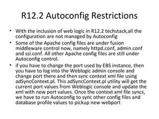 R12.2 Autoconfig Restrictions
• With the inclusion of web logic in R12.2 techstack,all the
configuration are not managed by Autoconfig
• Some of the Apache config files are under fusion
middleware control now, namely httpd.conf, admin.conf
and ssl.conf. All other Apache config files are still under
Autoconfig control.
• if you have to change the port used by EBS instance, then
you have to log into the Weblogic admin console and
change port there and then sync context xml file using
adSyncContext.pl. This adSyncContext.pl utility will get the
current port values from Weblogic console and update the
xml with new port values. Once the context xml file syncs,
we have to run Autoconfig to sync other config files and
database profile values to pickup new webport
 