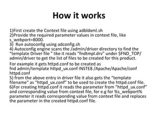 How it works
1)First create the Context file using adbldxml.sh
2)Provide the required parameter values in context file, like
s_webport=8000.
3) Run autoconfig using adconfig.sh
4) Autoconfig engine scans the /admin/driver directory to find the
“template Driver file ” like it reads “fndtmpl.drv” under $FND_TOP/
admin/driver to get the list of files to be created for this product.
For example it gets httpd.conf to be created as
fnd admin/template httpd_ux.conf INSTE8 /Apache/Apache/conf
httpd.conf
5) from the above entry in driver file it also gets the “template
filename“ as “httpd_ux.conf” to be used to create the httpd.conf file.
6)For creating httpd.conf it reads the parameter from “httpd_ux.conf”
and corresponding value from context file, for e.g for %s_webport%
parameter it reads corresponding value from context file and replaces
the parameter in the created httpd.conf file.
 