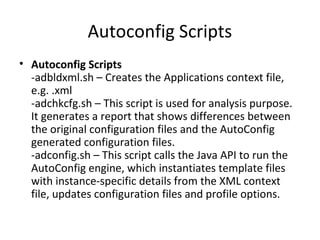 Autoconfig Scripts
• Autoconfig Scripts
-adbldxml.sh – Creates the Applications context file,
e.g. .xml
-adchkcfg.sh – This script is used for analysis purpose.
It generates a report that shows differences between
the original configuration files and the AutoConfig
generated configuration files.
-adconfig.sh – This script calls the Java API to run the
AutoConfig engine, which instantiates template files
with instance-specific details from the XML context
file, updates configuration files and profile options.
 