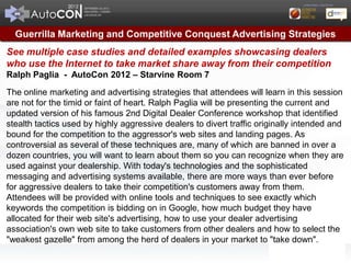 Guerrilla Marketing and Competitive Conquest Advertising Strategies
See multiple case studies and detailed examples showcasing dealers
who use the Internet to take market share away from their competition
Ralph Paglia - AutoCon 2012 – Starvine Room 7

The online marketing and advertising strategies that attendees will learn in this session
are not for the timid or faint of heart. Ralph Paglia will be presenting the current and
updated version of his famous 2nd Digital Dealer Conference workshop that identified
stealth tactics used by highly aggressive dealers to divert traffic originally intended and
bound for the competition to the aggressor's web sites and landing pages. As
controversial as several of these techniques are, many of which are banned in over a
dozen countries, you will want to learn about them so you can recognize when they are
used against your dealership. With today's technologies and the sophisticated
messaging and advertising systems available, there are more ways than ever before
for aggressive dealers to take their competition's customers away from them.
Attendees will be provided with online tools and techniques to see exactly which
keywords the competition is bidding on in Google, how much budget they have
allocated for their web site's advertising, how to use your dealer advertising
association's own web site to take customers from other dealers and how to select the
"weakest gazelle" from among the herd of dealers in your market to "take down".
 