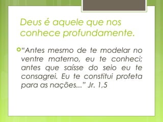 Deus é aquele que nos
conhece profundamente.
“Antes mesmo de te modelar no
ventre materno, eu te conheci;
antes que saísse do seio eu te
consagrei. Eu te constitui profeta
para as nações...” Jr. 1,5
 