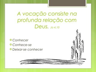 A vocação consiste na
profunda relação com
Deus. Jo 4,10
 Conhecer
 Conhece-se
 Deixar-se conhecer
 