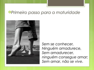 Primeiro passo para a maturidade
Sem se conhecer,
Ninguém amadurece,
Sem amadurecer,
ninguém consegue amar;
Sem amar, não se vive.
 