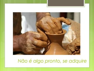 Não é algo pronto, se adquire
 